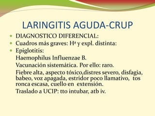 LARINGITIS AGUDA-CRUP
• DIAGNOSTICO DIFERENCIAL:
• Cuadros más graves: Hª y expl. distinta:
• Epiglotitis:
  Haemophilus Influenzae B.
  Vacunación sistemática. Por ello: raro.
  Fiebre alta, aspecto tóxico,distres severo, disfagia,
  babeo, voz apagada, estridor poco llamativo, tos
  ronca escasa, cuello en extensión.
  Traslado a UCIP: tto intubar, atb iv.
 