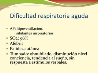 Dificultad respiratoria aguda
• AP: hipoventilación.
      sibilantes inspiratorios
•   SO2: 98%
•   Afebril
•   Palidez cutánea
•   Tumbado: obnubilado, disminución nivel
    conciencia, tendencia al sueño, sin
    respuesta a estímulos verbales.
 