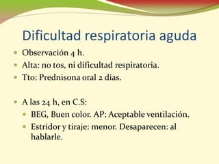 Dificultad respiratoria aguda
• Observación 4 h.
• Alta: no tos, ni dificultad respiratoria.
• Tto: Prednisona oral 2 días.

• A las 24 h, en C.S:
  • BEG, Buen color. AP: Aceptable ventilación.
  • Estridor y tiraje: menor. Desaparecen: al
    hablarle.
 
