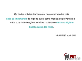 Os dados obtidos demonstram que a maioria dos pais
sabe da importância da higiene bucal como medida de prevenção à
cárie e de manutenção da saúde, no entanto deixam a higiene
bucal a cargo dos filhos.
GUARIENTI et. al., 2009
 