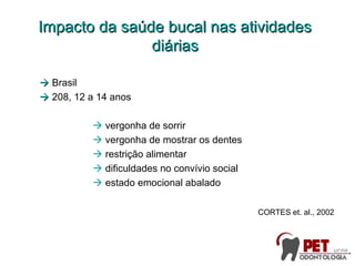 Impacto da saúde bucal nas atividadesImpacto da saúde bucal nas atividades
diáriasdiárias
 Brasil
 208, 12 a 14 anos
 vergonha de sorrir
 vergonha de mostrar os dentes
 restrição alimentar
 dificuldades no convívio social
 estado emocional abalado
CORTES et. al., 2002
 