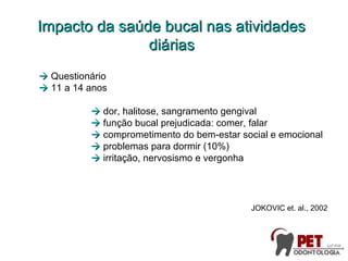  Questionário
 11 a 14 anos
 dor, halitose, sangramento gengival
 função bucal prejudicada: comer, falar
 comprometimento do bem-estar social e emocional
 problemas para dormir (10%)
 irritação, nervosismo e vergonha
JOKOVIC et. al., 2002
Impacto da saúde bucal nas atividadesImpacto da saúde bucal nas atividades
diáriasdiárias
 