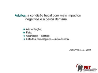 Adultos:Adultos: a condição bucal com mais impactos
negativos é a perda dentária.
 Alimentação;
 Fala;
 Aparência – sorriso;
 Estados psicológicos – auto-estima.
JOKOVIC et. al., 2002
 