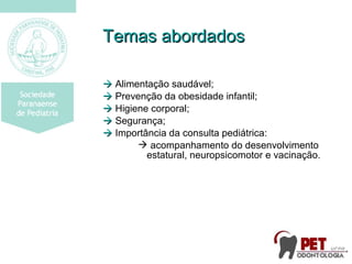 Temas abordadosTemas abordados
 Alimentação saudável;
 Prevenção da obesidade infantil;
 Higiene corporal;
 Segurança;
 Importância da consulta pediátrica:
 acompanhamento do desenvolvimento
estatural, neuropsicomotor e vacinação.
 