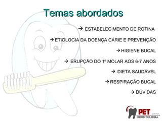 ESTABELECIMENTO DE ROTINA
ETIOLOGIA DA DOENÇA CÁRIE E PREVENÇÃO
HIGIENE BUCAL
 ERUPÇÃO DO 1º MOLAR AOS 6-7 ANOS
 DIETA SAUDÁVEL
RESPIRAÇÃO BUCAL
 DÚVIDAS
Temas abordadosTemas abordados
 
