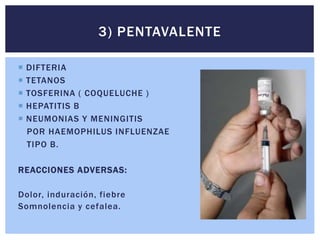  DIFTERIA
 TETANOS
 TOSFERINA ( COQUELUCHE )
 HEPATITIS B
 NEUMONIAS Y MENINGITIS
POR HAEMOPHILUS INFLUENZAE
TIPO B.
REACCIONES ADVERSAS:
Dolor, induración, fiebre
Somnolencia y cefalea.
3) PENTAVALENTE
 