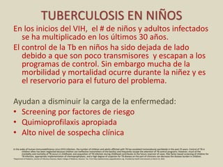 TUBERCULOSIS EN NIÑOS
En los inicios del VIH, el # de niños y adultos infectados
se ha multiplicado en los últimos 30 años.
El control de la Tb en niños ha sido dejada de lado
debido a que son poco transmisores y escapan a los
programas de control. Sin embargo mucha de la
morbilidad y mortalidad ocurre durante la niñez y es
el reservorio para el futuro del problema.
Ayudan a disminuir la carga de la enfermedad:
• Screening por factores de riesgo
• Quimioprofilaxis apropiada
• Alto nivel de sospecha clínica
In the wake of human immunodeficiency virus (HIV) infection, the number of children and adults afflicted with TB has escalated tremendously worldwide in the past 25 years. Control of TB in
children often has been neglected because children are ineffective transmitters of the bacillus and frequently escape the attention of TB control programs. However, much of the
morbidity and mortality of TB occurs in childhood, and acquisition of TB infection during childhood contributes to the future reservoir of cases. Risk factor-based screening of children for
TB infection, appropriate implementation of chemoprophylaxis, and a high degree of suspicion for TB disease on the part of clinicians can decrease the disease burden in children.
*Department of Pediatrics, Section of Infectious Diseases, Baylor College of Medicine, Houston, Tex. From http://pedsinreview.aappublications.org. Provided by Health Internetwork on March 22, 2010
 