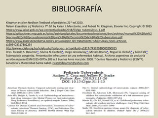 BIBLIOGRAFÍA
Kliegman et al en Nedlson Textbook of pediatrics 21st ed 2020.
Nelson Essentials o f Pediatrics 7th Ed. by Karen J. Marcdante, and Robert M. Kliegman, Elsevier Inc. Copyright © 2015
https://www.salud.gob.ec/wp-content/uploads/2018/03/gp_tuberculosis-1.pdf
https://aplicaciones.msp.gob.ec/salud/archivosdigitales/documentosdirecciones/dnn/archivos/manual%20%20de%2
0normas%20y%20procedimientos%20para%20el%20control%20de%20la%20tuberculosis.pdf
https://www.analesdepediatria.org/es-actualizacion-del-tratamiento-tuberculosis-ninos-articulo-
s1695403317302254
http://www.scielo.org.bo/scielo.php?script=sci_arttext&pid=s1817-74332010000200015
Dres. Ricardo S. Dalamón*, Silvina N. Cantelli*, Diego Jaroslavsky*, Miriam Bruno*, Miguel A. Debuh* y Julio Falk*
Tuberculosis congénita. Presentación infrecuente de una enfermedad habitual. Archivos argentinos de pediatría
versión impresa ISSN 0325-0075v.106 n.2 Buenos Aires mar./abr. 2008. * Centro Neonatal y Pediátrico (CENYP).
Sanatorio y Maternidad Santa Isabel. ricardodalamon@yahoo.com
 