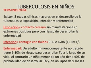 TERMINOLOGÍA:
Existen 3 etapas clínicas mayores en el desarrollo de la
tuberculosis: exposición, infección y enfermedad
Exposición= contacto cercano sin manifestaciones o
exámenes positivos pero con riesgo de desarrollar la
enfermedad
Infección= contagio con fluidos PPD e IGRA (+), Rx +/-
Enfermedad: Un adulto immunocompetente no tratado
tiene 5-10% de riesgo para desarrollar Tb a lo largo de su
vida. Al contrario un niño menor de un año tiene 40% de
probabilidad de desarrollar Tb y, en un lapso de 9 meses
TUBERCULOSIS EN NIÑOS
 