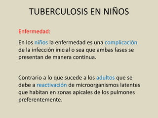 Enfermedad:
En los niños la enfermedad es una complicación
de la infección inicial o sea que ambas fases se
presentan de manera continua.
Contrario a lo que sucede a los adultos que se
debe a reactivación de microorganismos latentes
que habitan en zonas apicales de los pulmones
preferentemente.
TUBERCULOSIS EN NIÑOS
 