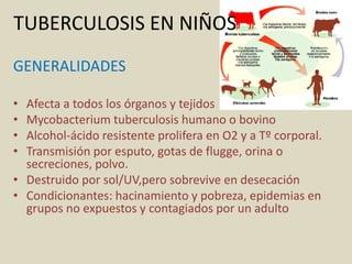 TUBERCULOSIS EN NIÑOS
GENERALIDADES
• Afecta a todos los órganos y tejidos
• Mycobacterium tuberculosis humano o bovino
• Alcohol-ácido resistente prolifera en O2 y a Tº corporal.
• Transmisión por esputo, gotas de flugge, orina o
secreciones, polvo.
• Destruido por sol/UV,pero sobrevive en desecación
• Condicionantes: hacinamiento y pobreza, epidemias en
grupos no expuestos y contagiados por un adulto
 