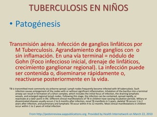 • Patogénesis
Transmisión aérea. Infección de ganglios linfáticos por
M Tuberculosis. Agrandamiento de ganglios con o
sin inflamación. En una vía terminal = nódulo de
Gohn (Foco infeccioso inicial, drenaje de linfáticos,
crecimiento ganglionar regional). La infección puede
ser contenida o, diseminarse rápidamente o,
reactivarse posteriormente en la vida.
TB is transmitted most commonly via airborne spread. Lymph nodes frequently become infected with M tuberculosis. Such
infection causes enlargement of the nodes with or without significant inflammation. Inhalation of the bacillus into a terminal
airway can result in formation of a Ghon complex, which includes the initial focus of infection, the draining lymphatic
vessels, and enlarged regional lymph nodes. Following this stage, the infection can be contained, spread rapidly, or
reactivate at a later point in life. Different clinical manifestations of TB in children have varying incubation periods. Miliary or
disseminated disease usually occurs 2 to 6 months after infection, renal TB manifests in 5 years, skeletal TB occurs 1 to 2
years after infection, and pulmonary and lymphatic TB occur within 4 to 12 months. Most clinical manifestations in children
occur within 1 to 2 years of initial infection
TUBERCULOSIS EN NIÑOS
From http://pedsinreview.aappublications.org. Provided by Health Internetwork on March 22, 2010
 