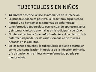 • Tb latente describe la fase asintomática de la infección.
• La prueba cutánea es positiva, la Rx de tórax sigue siendo
normal y no hay signos ni síntomas de enfermedad.
• La enfermedad tuberculosa ocurre cuando aparecen signos
y síntomas clínicos o anomalías en la radiografía de tórax.
• El intervalo entre la tuberculosis latente y el comienzo de la
enfermedad puede ser de varias semanas o de muchas
décadas en los adultos.
• En los niños pequeños, la tuberculosis se suele desarrollar
como una complicación inmediata de la infección primaria,
y la distinción entre infección y enfermedad puede ser
menos obvia.
TUBERCULOSIS EN NIÑOS
 