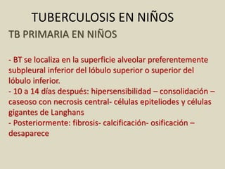 TB PRIMARIA EN NIÑOS
- BT se localiza en la superficie alveolar preferentemente
subpleural inferior del lóbulo superior o superior del
lóbulo inferior.
- 10 a 14 días después: hipersensibilidad – consolidación –
caseoso con necrosis central- células epiteliodes y células
gigantes de Langhans
- Posteriormente: fibrosis- calcificación- osificación –
desaparece
TUBERCULOSIS EN NIÑOS
 
