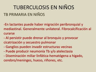 TB PRIMARIA EN NIÑOS
-En lactantes puede haber migración peribronquial y
mediastinal. Generalmente unilateral. Fibrocalcificación al
curarse
- Al persistir puede drenar al bronquio y provocar
cicatrización y secuestro pulmonar
- Ganglios pueden invadir estructuras vecinas
- Puede producir neumonía Tb y/o atelectasia
- Diseminación miliar linfática-hematógena a higado,
cerebro/meninges, hueso, riñones, etc.
TUBERCULOSIS EN NIÑOS
 