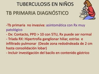 TB PRIMARIA DIAGNÓSTICO
-Tb primaria no invasiva: asintomática con Rx muy
patológico
- Dx: Contacto, PPD > 10 con 5TU, Rx puede ser normal
- Tríada RX: Hipertrofia ganglionar hiliar, estrías e
infiltrado pulmonar (Desde zona redodndeada de 2 cm
hasta consolidación lobar)
- Incluir investigación del bacilo en contenido gástrico
TUBERCULOSIS EN NIÑOS
 