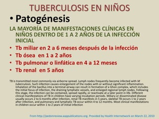 • Patogénesis
LA MAYORÍA DE MANIFESTACIONES CLÍNICAS EN
NIÑOS DENTRO DE 1 A 2 AÑOS DE LA INFECCIÓN
INICIAL
• Tb miliar en 2 a 6 meses después de la infección
• Tb ósea en 1 a 2 años
• Tb pulmonar o linfática en 4 a 12 meses
• Tb renal en 5 años
TB is transmitted most commonly via airborne spread. Lymph nodes frequently become infected with M
tuberculosis. Such infection causes enlargement of the nodes with or without significant inflammation.
Inhalation of the bacillus into a terminal airway can result in formation of a Ghon complex, which includes
the initial focus of infection, the draining lymphatic vessels, and enlarged regional lymph nodes. Following
this stage, the infection can be contained, spread rapidly, or reactivate at a later point in life. Different
clinical manifestations of TB in children have varying incubation periods. Miliary or disseminated disease
usually occurs 2 to 6 months after infection, renal TB manifests in 5 years, skeletal TB occurs 1 to 2 years
after infection, and pulmonary and lymphatic TB occur within 4 to 12 months. Most clinical manifestations
in children occur within 1 to 2 years of initial infection
TUBERCULOSIS EN NIÑOS
From http://pedsinreview.aappublications.org. Provided by Health Internetwork on March 22, 2010
 