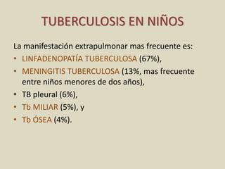 La manifestación extrapulmonar mas frecuente es:
• LINFADENOPATÍA TUBERCULOSA (67%),
• MENINGITIS TUBERCULOSA (13%, mas frecuente
entre niños menores de dos años),
• TB pleural (6%),
• Tb MILIAR (5%), y
• Tb ÓSEA (4%).
TUBERCULOSIS EN NIÑOS
 