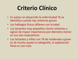 Criterio Clínico
• En países en desarrollo la enfermedad Tb se
identifica cuando hay síntomas graves
• Los hallazgos físicos difieren con la edad
• Los lactantes muy pequeños tienen síntomas y
signos de mayor importancia por diámetro menor
en sus vías respiratorias
• Los lactantes y niños con TB de moderada a grave
es de mucha ayuda la radiografía, la exploración
física es casi nula.
 