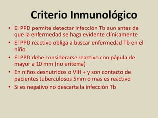 Criterio Inmunológico
• El PPD permite detectar infección Tb aun antes de
que la enfermedad se haga evidente clínicamente
• El PPD reactivo obliga a buscar enfermedad Tb en el
niño
• El PPD debe considerarse reactivo con pápula de
mayor a 10 mm (no eritema)
• En niños desnutridos o VIH + y son contacto de
pacientes tuberculosos 5mm o mas es reactivo
• Si es negativo no descarta la infección Tb
 
