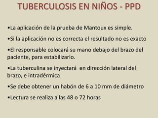 •La aplicación de la prueba de Mantoux es simple.
•Si la aplicación no es correcta el resultado no es exacto
•El responsable colocará su mano debajo del brazo del
paciente, para estabilizarlo.
•La tuberculina se inyectará en dirección lateral del
brazo, e intradérmica
•Se debe obtener un habón de 6 a 10 mm de diámetro
•Lectura se realiza a las 48 o 72 horas
TUBERCULOSIS EN NIÑOS - PPD
 