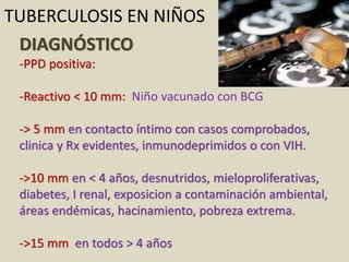 DIAGNÓSTICO
-PPD positiva:
-Reactivo < 10 mm: Niño vacunado con BCG
-> 5 mm en contacto íntimo con casos comprobados,
clinica y Rx evidentes, inmunodeprimidos o con VIH.
->10 mm en < 4 años, desnutridos, mieloproliferativas,
diabetes, I renal, exposicion a contaminación ambiental,
áreas endémicas, hacinamiento, pobreza extrema.
->15 mm en todos > 4 años
TUBERCULOSIS EN NIÑOS
 
