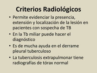 Criterios Radiológicos
• Permite evidenciar la presencia,
extensión y localización de la lesión en
pacientes con sospecha de TB
• En la Tb miliar puede hacer el
diagnóstico
• Es de mucha ayuda en el derrame
pleural tuberculoso
• La tuberculosis extrapulmonar tiene
radiografías de tórax normal
 