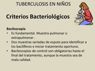 Baciloscopía
• Es fundamental. Muestra pulmonar o
extrapulmonar .
• Dos muestras seriadas de esputo para identificar a
los bacilíferos e iniciar tratamiento oportuno.
• Baciloscopías de control son obligatorias hasta el
final del tratamiento, aunque la muestra sea de
mala calidad.
TUBERCULOSIS EN NIÑOS
Criterios Bacteriológicos
 