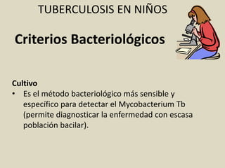 Cultivo
• Es el método bacteriológico más sensible y
específico para detectar el Mycobacterium Tb
(permite diagnosticar la enfermedad con escasa
población bacilar).
TUBERCULOSIS EN NIÑOS
Criterios Bacteriológicos
 