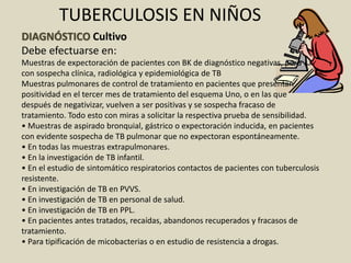 DIAGNÓSTICO Cultivo
Debe efectuarse en:
Muestras de expectoración de pacientes con BK de diagnóstico negativas, pero
con sospecha clínica, radiológica y epidemiológica de TB
Muestras pulmonares de control de tratamiento en pacientes que presentan
positividad en el tercer mes de tratamiento del esquema Uno, o en las que
después de negativizar, vuelven a ser positivas y se sospecha fracaso de
tratamiento. Todo esto con miras a solicitar la respectiva prueba de sensibilidad.
• Muestras de aspirado bronquial, gástrico o expectoración inducida, en pacientes
con evidente sospecha de TB pulmonar que no expectoran espontáneamente.
• En todas las muestras extrapulmonares.
• En la investigación de TB infantil.
• En el estudio de sintomático respiratorios contactos de pacientes con tuberculosis
resistente.
• En investigación de TB en PVVS.
• En investigación de TB en personal de salud.
• En investigación de TB en PPL.
• En pacientes antes tratados, recaídas, abandonos recuperados y fracasos de
tratamiento.
• Para tipificación de micobacterias o en estudio de resistencia a drogas.
TUBERCULOSIS EN NIÑOS
 