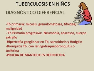 DIAGNÓSTICO DIFERENCIAL
-Tb primaria: micosis, granulomatosas, tifoidea,
malignidad
- Tb Primaria progresiva: Neumonía, abscesos, cuerpo
extraño
-Hipertrofia ganglionar en Tb, sarcoidosis y Hodgkin
-Bronquitis Tb: con laringotraqueobronquitis o
tosferina
-PRUEBA DE MANTOUX ES DEFINITORIA
TUBERCULOSIS EN NIÑOS
 