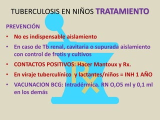 TUBERCULOSIS EN NIÑOS TRATAMIENTO
PREVENCIÓN
• No es indispensable aislamiento
• En caso de Tb renal, cavitaria o supurada aislamiento
con control de frotis y cultivos
• CONTACTOS POSITIVOS: Hacer Mantoux y Rx.
• En viraje tuberculínico y lactantes/niños = INH 1 AÑO
• VACUNACION BCG: Intradérmica. RN O,O5 ml y 0,1 ml
en los demás
 