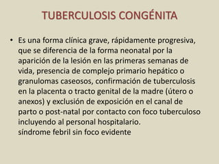 TUBERCULOSIS CONGÉNITA
• Es una forma clínica grave, rápidamente progresiva,
que se diferencia de la forma neonatal por la
aparición de la lesión en las primeras semanas de
vida, presencia de complejo primario hepático o
granulomas caseosos, confirmación de tuberculosis
en la placenta o tracto genital de la madre (útero o
anexos) y exclusión de exposición en el canal de
parto o post-natal por contacto con foco tuberculoso
incluyendo al personal hospitalario.
síndrome febril sin foco evidente
 