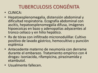 TUBERCULOSIS CONGÉNITA
• CLINICA:
• Hepatoesplenomegalia, distensión abdominal y
dificultad respiratoria. Ecografía abdominal con
ascitis, hepatoesplenomegalia difusa, imágenes
hipoecoicas en bazo y adenopatías adyacentes al
tronco celíaco y en hilio hepático.
• Rx de tórax con infiltrado micronodulillar. Cultivo
positivo de lavado gástrico, hemocultivo y punción
esplénica
• Antecedente materno de neumonía con derrame
durante el embarazo. Tratamiento empírico con 4
drogas: isoniacida, rifampicina, pirazinamida y
etambutol.
• Usualmente fallecen.
 