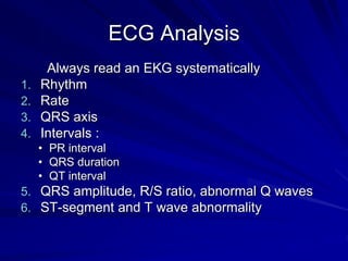 ECG Analysis
Always read an EKG systematically
1. Rhythm
2. Rate
3. QRS axis
4. Intervals :
• PR interval
• QRS duration
• QT interval
5. QRS amplitude, R/S ratio, abnormal Q waves
6. ST-segment and T wave abnormality
 