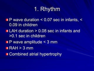 1. Rhythm
P wave duration < 0.07 sec in infants, <
0.09 in children
LAH duration > 0.08 sec in infants and
>0.1 sec in children
P wave amplitude < 3 mm
RAH > 3 mm
Combined atrial hypertrophy
 