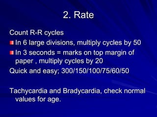 2. Rate
Count R-R cycles
In 6 large divisions, multiply cycles by 50
In 3 seconds = marks on top margin of
paper , multiply cycles by 20
Quick and easy; 300/150/100/75/60/50
Tachycardia and Bradycardia, check normal
values for age.
 