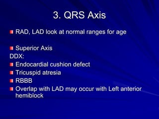 3. QRS Axis
RAD, LAD look at normal ranges for age
Superior Axis
DDX:
Endocardial cushion defect
Tricuspid atresia
RBBB
Overlap with LAD may occur with Left anterior
hemiblock
 