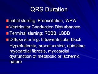 QRS Duration
Initial slurring: Preexcitation, WPW
Ventricular Conduction Disturbances
Terminal slurring: RBBB, LBBB
Diffuse slurring: Intraventricular block
Hyperkalemia, procainamide, quinidine,
myocardial fibrosis, myocardial
dysfunction of metabolic or ischemic
nature
 