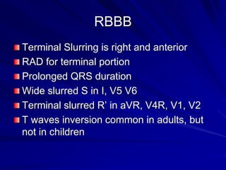 RBBB
Terminal Slurring is right and anterior
RAD for terminal portion
Prolonged QRS duration
Wide slurred S in I, V5 V6
Terminal slurred R’ in aVR, V4R, V1, V2
T waves inversion common in adults, but
not in children
 
