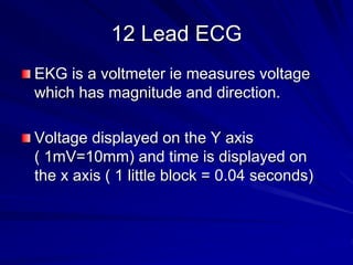 12 Lead ECG
EKG is a voltmeter ie measures voltage
which has magnitude and direction.
Voltage displayed on the Y axis
( 1mV=10mm) and time is displayed on
the x axis ( 1 little block = 0.04 seconds)
 