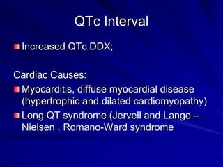 QTc Interval
Increased QTc DDX;
Cardiac Causes:
Myocarditis, diffuse myocardial disease
(hypertrophic and dilated cardiomyopathy)
Long QT syndrome (Jervell and Lange –
Nielsen , Romano-Ward syndrome
 