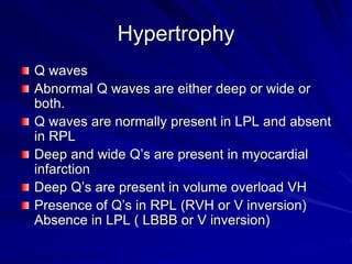 Hypertrophy
Q waves
Abnormal Q waves are either deep or wide or
both.
Q waves are normally present in LPL and absent
in RPL
Deep and wide Q’s are present in myocardial
infarction
Deep Q’s are present in volume overload VH
Presence of Q’s in RPL (RVH or V inversion)
Absence in LPL ( LBBB or V inversion)
 