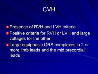 CVH
Presence of RVH and LVH criteria
Positive criteria for RVH or LVH and large
voltages for the other
Large equiphasic QRS complexes in 2 or
more limb leads and the mid precordial
leads
 