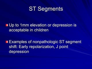ST Segments
Up to 1mm elevation or depression is
acceptable in children
Examples of nonpathologic ST segment
shift: Early repolarization, J point
depression
 