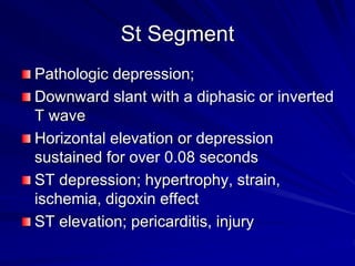 St Segment
Pathologic depression;
Downward slant with a diphasic or inverted
T wave
Horizontal elevation or depression
sustained for over 0.08 seconds
ST depression; hypertrophy, strain,
ischemia, digoxin effect
ST elevation; pericarditis, injury
 
