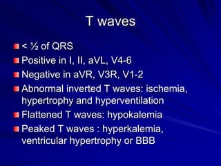 T waves
< ½ of QRS
Positive in I, II, aVL, V4-6
Negative in aVR, V3R, V1-2
Abnormal inverted T waves: ischemia,
hypertrophy and hyperventilation
Flattened T waves: hypokalemia
Peaked T waves : hyperkalemia,
ventricular hypertrophy or BBB
 