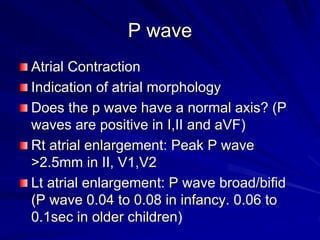 P wave
Atrial Contraction
Indication of atrial morphology
Does the p wave have a normal axis? (P
waves are positive in I,II and aVF)
Rt atrial enlargement: Peak P wave
>2.5mm in II, V1,V2
Lt atrial enlargement: P wave broad/bifid
(P wave 0.04 to 0.08 in infancy. 0.06 to
0.1sec in older children)
 