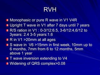 RVH
Monophasic or pure R wave in V1 V4R
Upright T wave in V1 after 7 days until 7 years
R/S ration in V1 : 0-3/12:6.5, 3-6/12:4,6/12 to
3years: 2.4 3-5 years:1.6
R in V1 >20mm at all ages
S wave in V6 >15mm in first week, 10mm up to
6 months, 7mm from 6 to 12 months, 5mm
above 1 year
T wave inversion extending to V4
Widening of QRS complex>0.08
 
