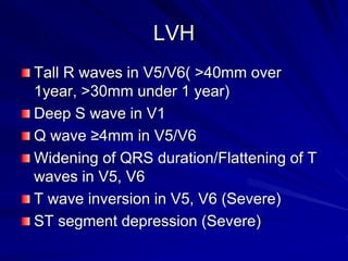 LVH
Tall R waves in V5/V6( >40mm over
1year, >30mm under 1 year)
Deep S wave in V1
Q wave ≥4mm in V5/V6
Widening of QRS duration/Flattening of T
waves in V5, V6
T wave inversion in V5, V6 (Severe)
ST segment depression (Severe)
 